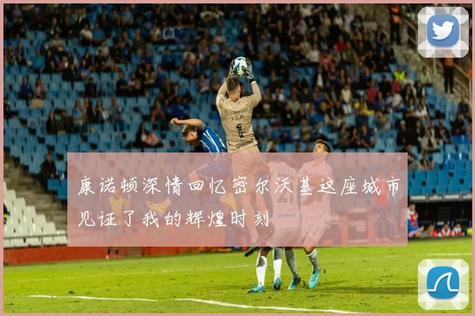 康诺顿深情回忆密尔沃基这座城市见证了我的辉煌时刻