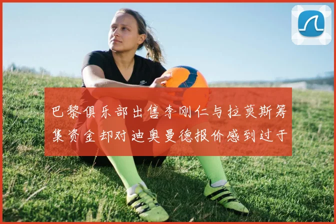 巴黎俱乐部出售李刚仁与拉莫斯筹集资金却对迪奥曼德报价感到过于昂贵
