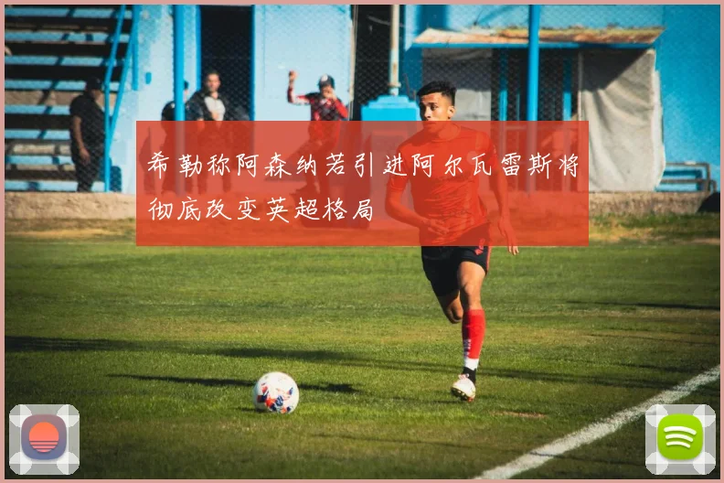 希勒称阿森纳若引进阿尔瓦雷斯将彻底改变英超格局