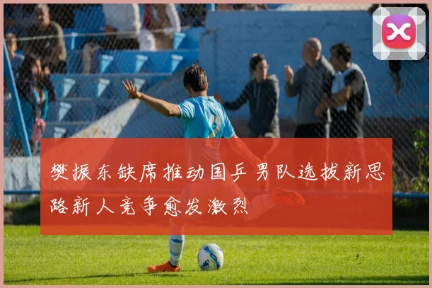 樊振东缺席推动国乒男队选拔新思路新人竞争愈发激烈
