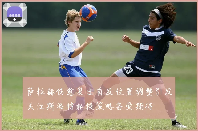 萨拉赫伤愈复出首发位置调整引发关注斯洛特轮换策略备受期待