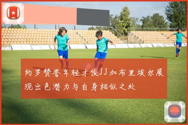 约罗赞誉年轻才俊JJ加布里埃尔展现出色潜力与自身相似之处