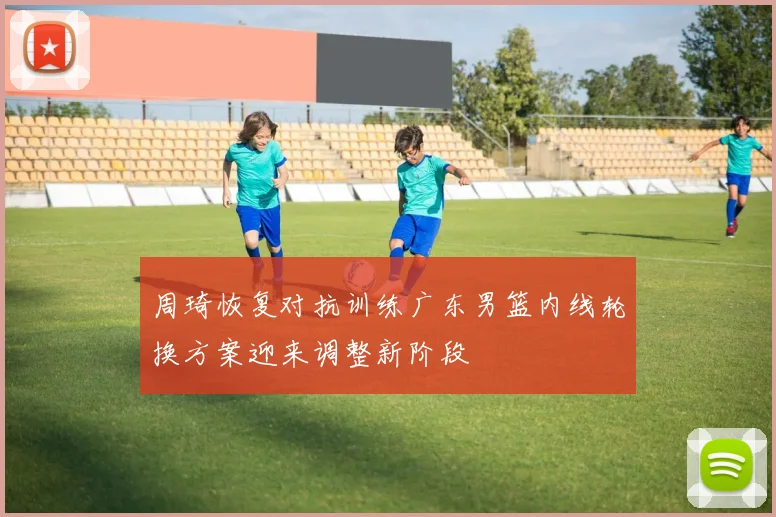 周琦恢复对抗训练广东男篮内线轮换方案迎来调整新阶段