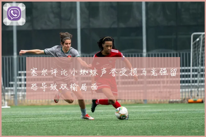 塞尔评论小蜘蛛声誉受损马竞强留恐导致双输局面
