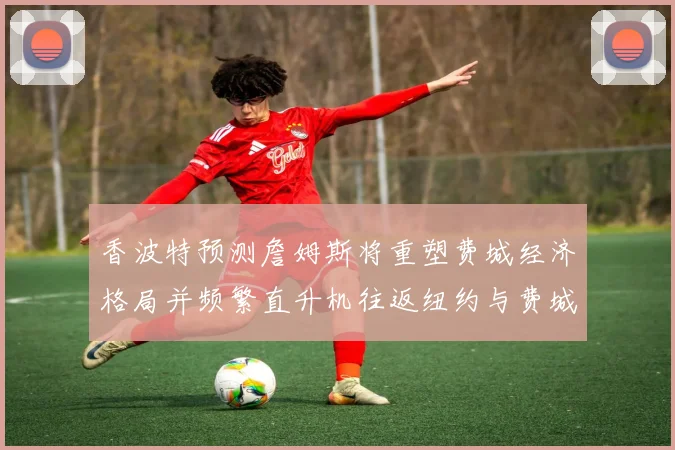 香波特预测詹姆斯将重塑费城经济格局并频繁直升机往返纽约与费城