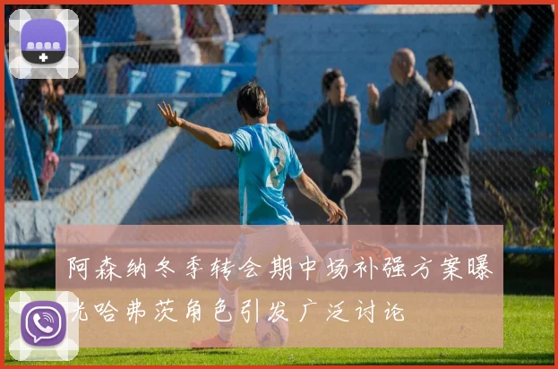 阿森纳冬季转会期中场补强方案曝光哈弗茨角色引发广泛讨论